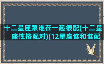 十二星座跟谁在一起很配(十二星座性格配对)(12星座谁和谁配)