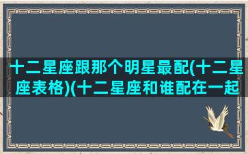 十二星座跟那个明星最配(十二星座表格)(十二星座和谁配在一起)