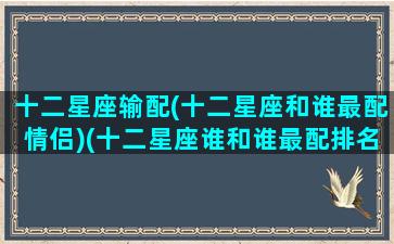十二星座输配(十二星座和谁最配情侣)(十二星座谁和谁最配排名)