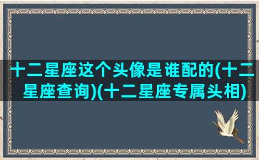 十二星座这个头像是谁配的(十二星座查询)(十二星座专属头相)