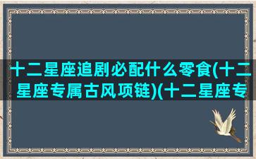 十二星座追剧必配什么零食(十二星座专属古风项链)(十二星座专属电视剧名称)