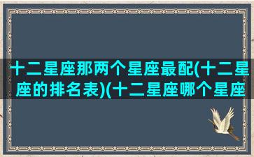 十二星座那两个星座最配(十二星座的排名表)(十二星座哪个星座和哪个星座最配)