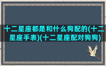 十二星座都是和什么狗配的(十二星座手表)(十二星座配对狗狗)