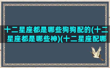 十二星座都是哪些狗狗配的(十二星座都是哪些神)(十二星座配哪个小狗)