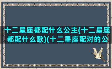 十二星座都配什么公主(十二星座都配什么歌)(十二星座配对的公主)