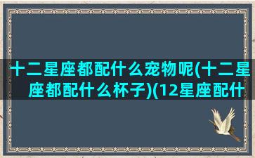 十二星座都配什么宠物呢(十二星座都配什么杯子)(12星座配什么星座最好)