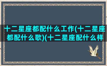 十二星座都配什么工作(十二星座都配什么歌)(十二星座配什么样的男生)