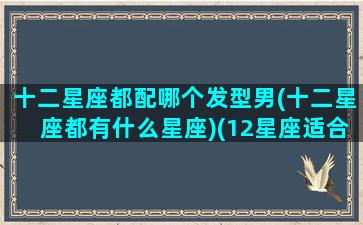 十二星座都配哪个发型男(十二星座都有什么星座)(12星座适合的发型)