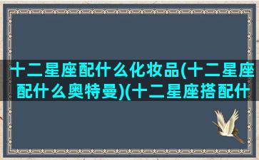 十二星座配什么化妆品(十二星座配什么奥特曼)(十二星座搭配什么衣服最好看)