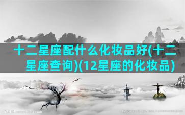 十二星座配什么化妆品好(十二星座查询)(12星座的化妆品)