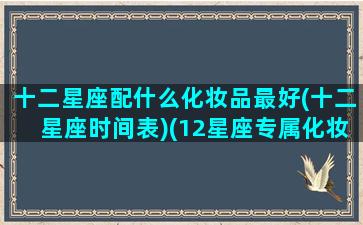 十二星座配什么化妆品最好(十二星座时间表)(12星座专属化妆品套装)