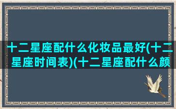 十二星座配什么化妆品最好(十二星座时间表)(十二星座配什么颜色好看)