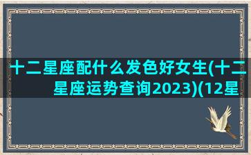 十二星座配什么发色好女生(十二星座运势查询2023)(12星座适合染什么颜色的头发)