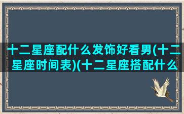 十二星座配什么发饰好看男(十二星座时间表)(十二星座搭配什么衣服最好看)