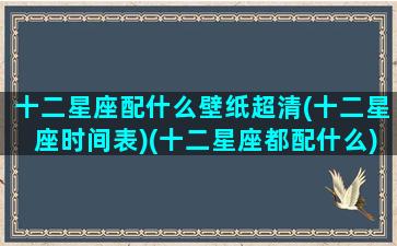 十二星座配什么壁纸超清(十二星座时间表)(十二星座都配什么)