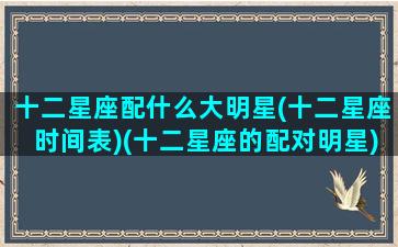 十二星座配什么大明星(十二星座时间表)(十二星座的配对明星)