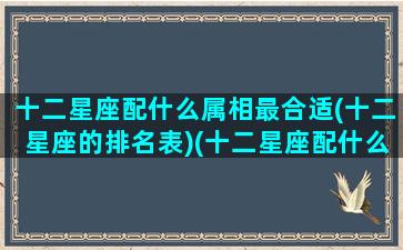 十二星座配什么属相最合适(十二星座的排名表)(十二星座配什么星座最好)