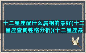 十二星座配什么属相的最好(十二星座查询性格分析)(十二星座最般配的)