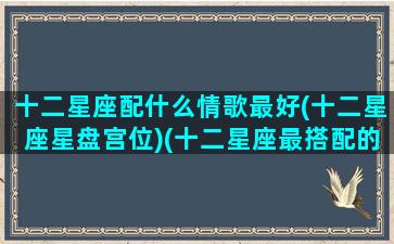 十二星座配什么情歌最好(十二星座星盘宫位)(十二星座最搭配的情侣)