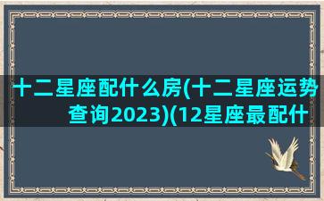 十二星座配什么房(十二星座运势查询2023)(12星座最配什么房子)