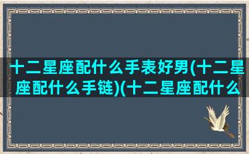 十二星座配什么手表好男(十二星座配什么手链)(十二星座配什么颜色好看)