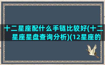 十二星座配什么手链比较好(十二星座星盘查询分析)(12星座的手链)