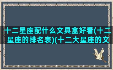 十二星座配什么文具盒好看(十二星座的排名表)(十二大星座的文具盒都长什么样子)