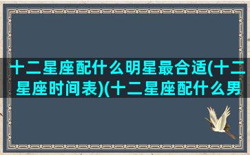 十二星座配什么明星最合适(十二星座时间表)(十二星座配什么男明星)