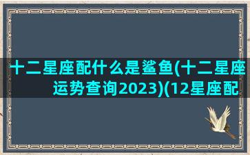 十二星座配什么是鲨鱼(十二星座运势查询2023)(12星座配什么)