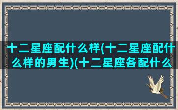 十二星座配什么样(十二星座配什么样的男生)(十二星座各配什么星座)