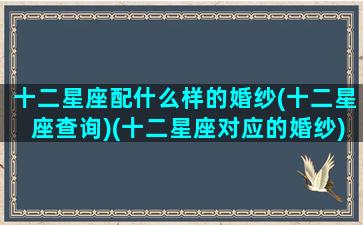 十二星座配什么样的婚纱(十二星座查询)(十二星座对应的婚纱)