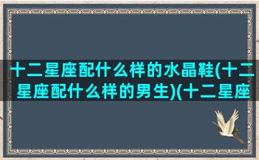 十二星座配什么样的水晶鞋(十二星座配什么样的男生)(十二星座适合的水晶鞋)