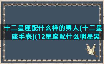 十二星座配什么样的男人(十二星座手表)(12星座配什么明星男友合适)