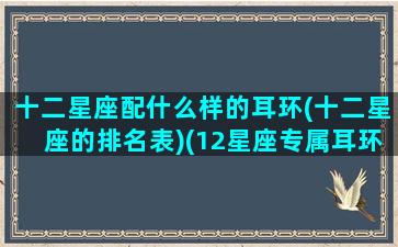 十二星座配什么样的耳环(十二星座的排名表)(12星座专属耳环图片带字)