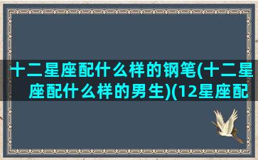 十二星座配什么样的钢笔(十二星座配什么样的男生)(12星座配什么明星男友合适)