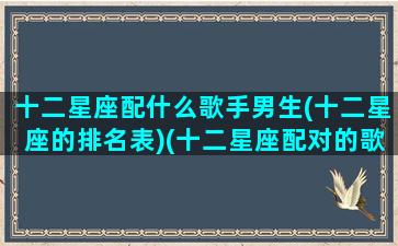 十二星座配什么歌手男生(十二星座的排名表)(十二星座配对的歌曲)