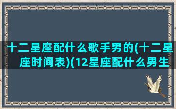 十二星座配什么歌手男的(十二星座时间表)(12星座配什么男生)