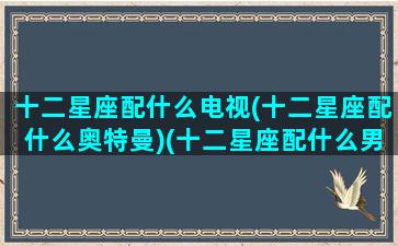 十二星座配什么电视(十二星座配什么奥特曼)(十二星座配什么男明星)