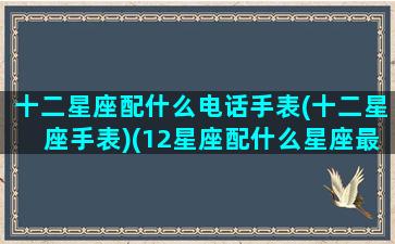 十二星座配什么电话手表(十二星座手表)(12星座配什么星座最好)