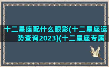 十二星座配什么眼影(十二星座运势查询2023)(十二星座专属眼妆)