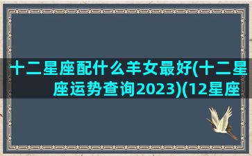 十二星座配什么羊女最好(十二星座运势查询2023)(12星座配什么星座最好)