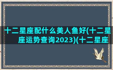 十二星座配什么美人鱼好(十二星座运势查询2023)(十二星座专属的美人鱼)