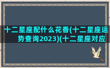 十二星座配什么花香(十二星座运势查询2023)(十二星座对应的十二名花)