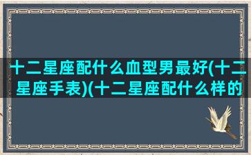 十二星座配什么血型男最好(十二星座手表)(十二星座配什么样的男生)