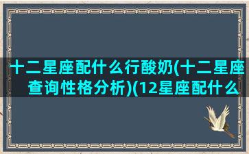 十二星座配什么行酸奶(十二星座查询性格分析)(12星座配什么星座最好)