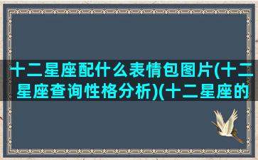 十二星座配什么表情包图片(十二星座查询性格分析)(十二星座的配图)