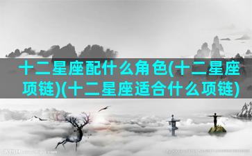 十二星座配什么角色(十二星座项链)(十二星座适合什么项链)