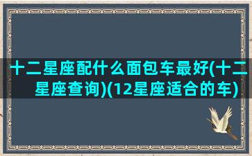 十二星座配什么面包车最好(十二星座查询)(12星座适合的车)