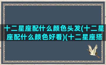 十二星座配什么颜色头发(十二星座配什么颜色好看)(十二星座搭配的颜色)