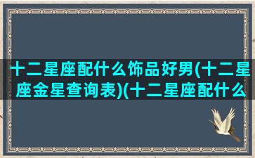 十二星座配什么饰品好男(十二星座金星查询表)(十二星座配什么星座最好)